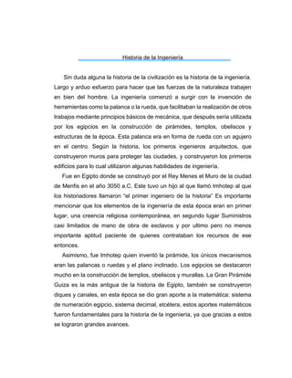 Historia de la Ingeniería
Sin duda alguna la historia de la civilización es la historia de la ingeniería.
Largo y arduo esfuerzo para hacer que las fuerzas de la naturaleza trabajen
en bien del hombre. La ingeniería comenzó a surgir con la invención de
herramientas como la palanca o la rueda, que facilitaban la realización de otros
trabajos mediante principios básicos de mecánica, que después sería utilizada
por los egipcios en la construcción de pirámides, templos, obeliscos y
estructuras de la época. Esta palanca era en forma de rueda con un agujero
en el centro. Según la historia, los primeros ingenieros arquitectos, que
construyeron muros para proteger las ciudades, y construyeron los primeros
edificios para lo cual utilizaron algunas habilidades de ingeniería.
Fue en Egipto donde se construyó por el Rey Menes el Muro de la ciudad
de Menfis en el año 3050 a.C. Este tuvo un hijo al que llamó Imhotep al que
los historiadores llamaron “el primer ingeniero de la historia” Es importante
mencionar que los elementos de la ingeniería de esta época eran en primer
lugar, una creencia religiosa contemporánea, en segundo lugar Suministros
casi limitados de mano de obra de esclavos y por ultimo pero no menos
importante aptitud paciente de quienes contrataban los recursos de ese
entonces.
Asimismo, fue Imhotep quien inventó la pirámide, los únicos mecanismos
eran las palancas o ruedas y el plano inclinado. Los egipcios se destacaron
mucho en la construcción de templos, obeliscos y murallas. La Gran Pirámide
Guiza es la más antigua de la historia de Egipto, también se construyeron
diques y canales, en esta época se dio gran aporte a la matemática: sistema
de numeración egipcio, sistema decimal, etcétera, estos aportes matemáticos
fueron fundamentales para la historia de la ingeniería, ya que gracias a estos
se lograron grandes avances.
 