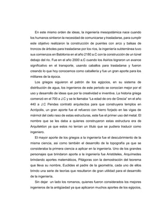 En este mismo orden de ideas, la ingeniería mesopotámica nace cuando
los humanos sintieron la necesidad de comunicarse y trasladarse, para cumplir
este objetivo realizaron la construcción de puentes con arco y balsas de
troncos de árboles para trasladarse por los ríos, la ingeniería subterránea tuvo
sus comienzos en Babilonia en el año 2180 a.C con la construcción de un túnel
debajo del rio. Fue en el año 2000 a.C cuando los Asirios lograron un avance
significativo en el transporte, usando caballos para trasladarse y fueron
creando lo que hoy conocemos como caballería y fue un gran aporte para los
militares de la época.
Los griegos siguieron el patrón de los egipcios, en su sistema de
distribución de agua, los ingenieros de este periodo se conocían mejor por el
uso y desarrollo de ideas que por la creatividad e inventiva. La historia griega
comenzó en el 700 a J.C y se le llamaba “La edad de oro de Grecia” en el año
440 a J.C Pendes contrató arquitectos para que construyera templos en
Acrópolis, un gran aporte fue el refuerzo con hierro forjado en las vigas de
mármol del cielo raso de estas estructuras, este fue el primer uso del metal. El
nombre que se les daba a quienes construyeron estas estructura era de
Arquitekton ya que estos no tenían un título que se pudiera traducir como
ingeniero.
El mayor aporte de los griegos a la ingeniería fue el descubrimiento de la
misma ciencia, asi como también el desarrollo de la topografía ya que se
consideraba la primera ciencia a aplicar en la ingeniería. Uno de los grandes
personajes que brindaron aporte a la ingeniería fue Aristóteles, Arquímedes
brindando aportes matemáticos, Pitágoras con la demostración del teorema
que lleva su nombre, Euclides el padre de la geometría, cada uno de ellos
brindo una serie de teorías que resultaron de gran utilidad para el desarrollo
de la ingeniería.
Sin dejar un lado los romanos, quienes fueron considerados los mejores
ingenieros de la antigüedad ya que aplicaron muchos aportes de los egipcios,
 