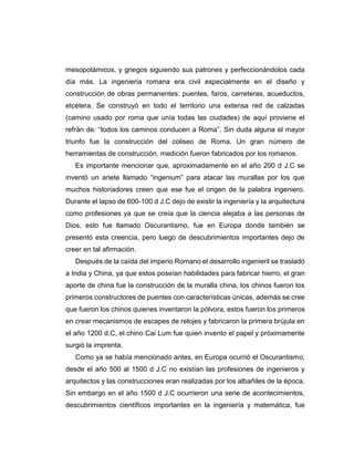 mesopotámicos, y griegos siguiendo sus patrones y perfeccionándolos cada
día más. La ingeniería romana era civil especialmente en el diseño y
construcción de obras permanentes: puentes, faros, carreteras, acueductos,
etcétera. Se construyó en todo el territorio una extensa red de calzadas
(camino usado por roma que unía todas las ciudades) de aquí proviene el
refrán de: “todos los caminos conducen a Roma”. Sin duda alguna el mayor
triunfo fue la construcción del coliseo de Roma. Un gran número de
herramientas de construcción, medición fueron fabricados por los romanos.
Es importante mencionar que, aproximadamente en el año 200 d J.C se
inventó un ariete llamado “ingenium” para atacar las murallas por los que
muchos historiadores creen que ese fue el origen de la palabra ingeniero.
Durante el lapso de 600-100 d J.C dejo de existir la ingeniería y la arquitectura
como profesiones ya que se creía que la ciencia alejaba a las personas de
Dios, esto fue llamado Oscurantismo, fue en Europa donde también se
presentó esta creencia, pero luego de descubrimientos importantes dejo de
creer en tal afirmación.
Después de la caída del imperio Romano el desarrollo ingenieril se trasladó
a India y China, ya que estos poseían habilidades para fabricar hierro, el gran
aporte de china fue la construcción de la muralla china, los chinos fueron los
primeros constructores de puentes con características únicas, además se cree
que fueron los chinos quienes inventaron la pólvora, estos fueron los primeros
en crear mecanismos de escapes de relojes y fabricaron la primera brújula en
el año 1200 d.C, el chino Cai Lum fue quien invento el papel y próximamente
surgió la imprenta.
Como ya se había mencionado antes, en Europa ocurrió el Oscurantismo,
desde el año 500 al 1500 d J.C no existían las profesiones de ingenieros y
arquitectos y las construcciones eran realizadas por los albañiles de la época.
Sin embargo en el año 1500 d J.C ocurrieron una serie de acontecimientos,
descubrimientos científicos importantes en la ingeniería y matemática, fue
 