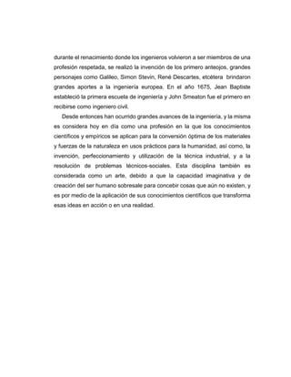 durante el renacimiento donde los ingenieros volvieron a ser miembros de una
profesión respetada, se realizó la invención de los primero anteojos, grandes
personajes como Galileo, Simon Stevin, René Descartes, etcétera brindaron
grandes aportes a la ingeniería europea. En el año 1675, Jean Baptiste
estableció la primera escuela de ingeniería y John Smeaton fue el primero en
recibirse como ingeniero civil.
Desde entonces han ocurrido grandes avances de la ingeniería, y la misma
es considera hoy en día como una profesión en la que los conocimientos
científicos y empíricos se aplican para la conversión óptima de los materiales
y fuerzas de la naturaleza en usos prácticos para la humanidad, así como, la
invención, perfeccionamiento y utilización de la técnica industrial, y a la
resolución de problemas técnicos-sociales. Esta disciplina también es
considerada como un arte, debido a que la capacidad imaginativa y de
creación del ser humano sobresale para concebir cosas que aún no existen, y
es por medio de la aplicación de sus conocimientos científicos que transforma
esas ideas en acción o en una realidad.
 