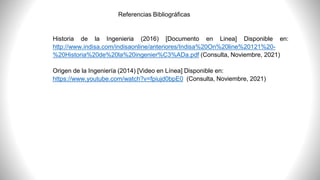 Referencias Bibliográficas
Historia de la Ingenieria (2016) [Documento en Linea] Disponible en:
http://www.indisa.com/indisaonline/anteriores/Indisa%20On%20line%20121%20-
%20Historia%20de%20la%20ingenier%C3%ADa.pdf (Consulta, Noviembre, 2021)
Origen de la Ingeniería (2014) [Video en Línea] Disponible en:
https://www.youtube.com/watch?v=fpiujd0bpE0 (Consulta, Noviembre, 2021)
 