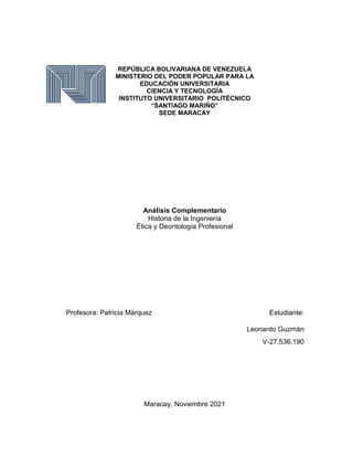 REPÚBLICA BOLIVARIANA DE VENEZUELA
MINISTERIO DEL PODER POPULAR PARA LA
EDUCACIÓN UNIVERSITARIA
CIENCIA Y TECNOLOGÍA
INSTITUTO UNIVERSITARIO POLITÉCNICO
“SANTIAGO MARIÑO”
SEDE MARACAY
Análisis Complementario
Historia de la Ingeniería
Ética y Deontología Profesional
Profesora: Patricia Márquez Estudiante:
Leonardo Guzmán
V-27.536.190
Maracay, Noviembre 2021
 