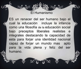 El Humanismo

ES un renacer del ser humano bajo el
cual la educación incluye la infancia
como una filosofía de la educación social
bajo preceptos liberales realistas e
integrales destacando la capacidad de
esta para forjar una identidad nacional
capaz de forjar un mundo mas apto
para la vida plena y feliz del ser
humano.
logro.

 