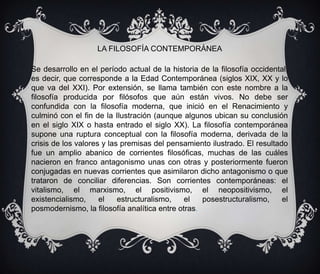 LA FILOSOFÍA CONTEMPORÁNEA
Se desarrollo en el período actual de la historia de la filosofía occidental,
es decir, que corresponde a la Edad Contemporánea (siglos XIX, XX y lo
que va del XXI). Por extensión, se llama también con este nombre a la
filosofía producida por filósofos que aún están vivos. No debe ser
confundida con la filosofía moderna, que inició en el Renacimiento y
culminó con el fin de la Ilustración (aunque algunos ubican su conclusión
en el siglo XIX o hasta entrado el siglo XX). La filosofía contemporánea
supone una ruptura conceptual con la filosofía moderna, derivada de la
crisis de los valores y las premisas del pensamiento ilustrado. El resultado
fue un amplio abanico de corrientes filosóficas, muchas de las cuáles
nacieron en franco antagonismo unas con otras y posteriormente fueron
conjugadas en nuevas corrientes que asimilaron dicho antagonismo o que
trataron de conciliar diferencias. Son corrientes contemporáneas: el
vitalismo, el marxismo, el positivismo, el neopositivismo, el
existencialismo,
el
estructuralismo,
el
posestructuralismo,
el
posmodernismo, la filosofía analítica entre otras.

 