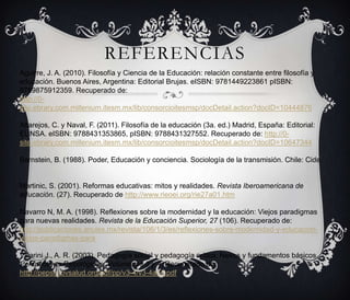 REFERENCIAS
Aguirre, J. A. (2010). Filosofía y Ciencia de la Educación: relación constante entre filosofía y
educación. Buenos Aires, Argentina: Editorial Brujas. eISBN: 9781449223861 pISBN:
9789875912359. Recuperado de:
http://0site.ebrary.com.millenium.itesm.mx/lib/consorcioitesmsp/docDetail.action?docID=10444876
Altarejos, C. y Naval, F. (2011). Filosofía de la educación (3a. ed.) Madrid, España: Editorial:
EUNSA. eISBN: 9788431353865, pISBN: 9788431327552. Recuperado de: http://0site.ebrary.com.millenium.itesm.mx/lib/consorcioitesmsp/docDetail.action?docID=10647344
Bernstein, B. (1988). Poder, Educación y conciencia. Sociología de la transmisión. Chile: Cide.

Martinic, S. (2001). Reformas educativas: mitos y realidades. Revista Iberoamericana de
educación. (27). Recuperado de http://www.rieoei.org/rie27a01.htm
Navarro N, M. A. (1998). Reflexiones sobre la modernidad y la educación: Viejos paradigmas
para nuevas realidades. Revista de la Educación Superior, 27 (106). Recuperado de:
http://publicaciones.anuies.mx/revista/106/1/3/es/reflexiones-sobre-modernidad-y-educacionviejos-paradigmas-para
Villarini J., A. R. (2003). Pedagogía social y pedagogía crítica: Nexos y fundamentos básicos.
Perspectivas Psicológicas, Volúmenes 3 y 4. Recuperado de:
http://pepsic.bvsalud.org/pdf/pp/v3-4/v3-4a04.pdf

 