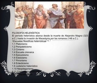FILOSOFÍA MEDIEVAL .Se dioen Europa y el Oriente
Medio

FILOSOFÍA HELENÍSTICA
El período helenístico abarca desde la muerte de Alejandro Magno (323
a.C.) hasta la invasión de Macedonia por los romanos (148 a.C.).
1Escuelas filosóficas helenísticas
1.1 Platonismo
1.2 Peripateticismo
1.3 Cinismo
1.4 Escuela cirenaica
1.5 Epicureísmo
1.6 Estoicismo
1.7 Pirronismo
1.8 Eclecticismo
1.9 Judaísmo helenístico
1.10 Neopitagorismo
1.11 Cristianismo helenístico
1.12 Neoplatonismo

 
