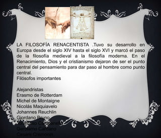 LA FILOSOFÍA RENACENTISTA .Tuvo su desarrollo en
Europa desde el siglo XIV hasta el siglo XVI y marcó el paso
de la filosofía medieval a la filosofía moderna. En el
Renacimiento, Dios y el cristianismo dejaron de ser el punto
central del pensamiento para dar paso al hombre como punto
central.
Filósofos importantes
Alejandristas
Erasmo de Rotterdam
Michel de Montaigne
Nicolás Maquiavelo
Johannes Reuchlin
Giordano Bruno
Tommaso Campanella
Gerolamo Cardano
Cesare Cremonin
Luis Vives

 