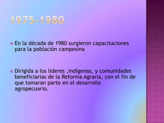 1975-1980En la década de 1980 surgieron capacitaciones para la población campesinaDirigida a los lideres ,indígenas, y comunidades beneficiarias de la Reforma Agraria, con el fin de que tomaran parte en el desarrollo agropecuario.