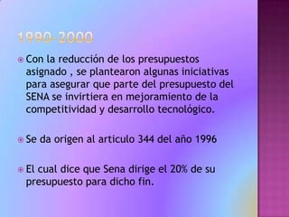 1990-2000Con la reducción de los presupuestos asignado , se plantearon algunas iniciativas para asegurar que parte del presupuesto del SENA se invirtiera en mejoramiento de la competitividad y desarrollo tecnológico.Se da origen al articulo 344 del año 1996El cual dice que Sena dirige el 20% de su presupuesto para dicho fin.  