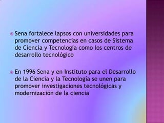 Sena fortalece lapsos con universidades para promover competencias en casos de Sistema de Ciencia y Tecnología como los centros de desarrollo tecnológico En 1996 Sena y en Instituto para el Desarrollo de la Ciencia y la Tecnología se unen para promover investigaciones tecnológicas y modernización de la ciencia  