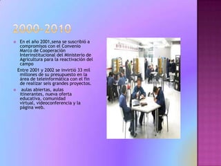 2000-2010En el año 2001,sena se suscribió a compromisos con el Convenio Marco de Cooperación Interinstitucional del Ministerio de Agricultura para la reactivación del campo    Entre 2001 y 2002 se invirtió 33 mil millones de su presupuesto en la área de teleinformática con el fin de realizar seis grandes proyectos.   aulas abiertas, aulas itinerantes, nueva oferta educativa, comunidad virtual, videoconferencia y la página web. 