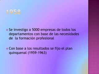 1958Se investigo a 5000 empresas de todos los departamentos con base de las necesidades de  la formación profesional Con base a los resultados se fijo el plan quinquenal (1959-1963)