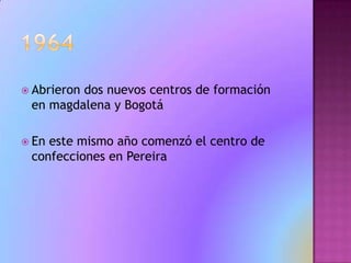 1964Abrieron dos nuevos centros de formación  en magdalena y BogotáEn este mismo año comenzó el centro de confecciones en Pereira