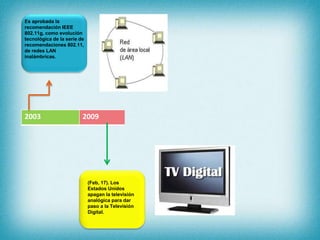 2003 2009
(Feb, 17). Los
Estados Unidos
apagan la televisión
analógica para dar
paso a la Televisión
Digital.
Es aprobada la
recomendación IEEE
802.11g, como evolución
tecnológica de la serie de
recomendaciones 802.11,
de redes LAN
inalámbricas.
 