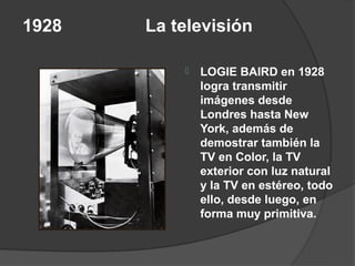 1928   La televisión

              LOGIE BAIRD en 1928
               logra transmitir
               imágenes desde
               Londres hasta New
               York, además de
               demostrar también la
               TV en Color, la TV
               exterior con luz natural
               y la TV en estéreo, todo
               ello, desde luego, en
               forma muy primitiva.
 