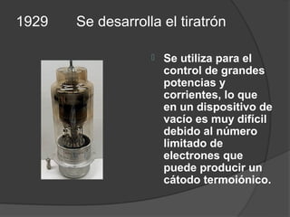 1929   Se desarrolla el tiratrón

                      Se utiliza para el
                       control de grandes
                       potencias y
                       corrientes, lo que
                       en un dispositivo de
                       vacío es muy difícil
                       debido al número
                       limitado de
                       electrones que
                       puede producir un
                       cátodo termoiónico.
 