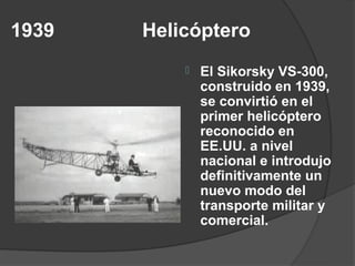 1939   Helicóptero
              El Sikorsky VS-300,
               construido en 1939,
               se convirtió en el
               primer helicóptero
               reconocido en
               EE.UU. a nivel
               nacional e introdujo
               definitivamente un
               nuevo modo del
               transporte militar y
               comercial.
 