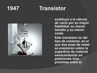 1947   Transistor
              sustituyó a la válvula
               de vacío por su mayor
               fiabilidad, su menor
               tamaño y su menor
               coste.
              Este transistor es del
               tipo de contacto, en el
               que dos púas de metal
               se presionan sobre la
               superficie de material
               semiconductor en
               posiciones muy
               próximas entre sí.
 