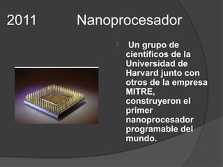 2011   Nanoprocesador
                Un grupo de
                científicos de la
                Universidad de
                Harvard junto con
                otros de la empresa
                MITRE,
                construyeron el
                primer
                nanoprocesador
                programable del
                mundo.
 