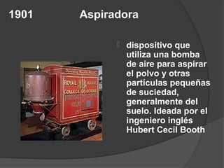 1901   Aspiradora

                dispositivo que
                 utiliza una bomba
                 de aire para aspirar
                 el polvo y otras
                 partículas pequeñas
                 de suciedad,
                 generalmente del
                 suelo. Ideada por el
                 ingeniero inglés
                 Hubert Cecil Booth
 