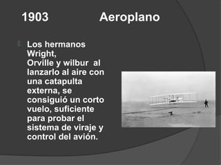 1903              Aeroplano

   Los hermanos
    Wright,
    Orville y wilbur al
    lanzarlo al aire con
    una catapulta
    externa, se
    consiguió un corto
    vuelo, suficiente
    para probar el
    sistema de viraje y
    control del avión.
 