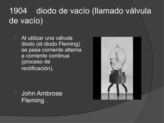 1904 diodo de vacío (llamado válvula
de vacío)
    Al utilizar una válvula
     diodo (el diodo Fleming)
     se pasa corriente alterna
     a corriente continua
     (proceso de
     rectificación).



    John Ambrose
     Fleming .
 