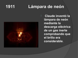 1911   Lámpara de neón
                Claude inventó la
                lámpara de neón
                mediante la
                descarga eléctrica
                de un gas inerte
                comprobando que
                el brillo era
                considerable.
 