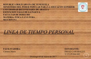REPUBLICA BOLIVARIANA DE VENEZUELA
MINISTERIO DEL PODER POPULAR PARA LA EDUCACON SUPERIOR
UNIVERSIDAD BICENTENARIA DE ARAGUA
EXTENCION VALLE DE LA PASCUA
FACULTAD DE DERECHO
MATERIA: ÉTICA Y CULTURA
SECCION P-1
 
 
 
 LINEA DE TIEMPO PERSONAL
 
 
FACILITADORA: ESTUDIANTE:
Carmen Marín                                                                                           DIEGO CARABALLO 
                                                                                                                   C.I V-25.864.441
                                                  Domingo 05 de marzo de 2017              
1
 