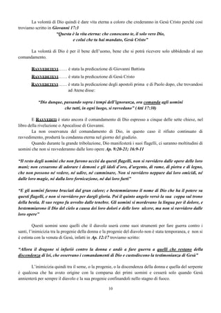 10
La volontà di Dio quindi è dare vita eterna a coloro che crederanno in Gesù Cristo perché così
troviamo scritto in Giovanni 17:3
“Questa è la vita eterna: che conoscano te, il solo vero Dio,
e colui che tu hai mandato, Gesù Cristo”
La volontà di Dio è per il bene dell’uomo, bene che si potrà ricevere solo ubbidendo al suo
comandamento.
RAVVEDETEVI…… è stata la predicazione di Giovanni Battista
RAVVEDETEVI…… è stata la predicazione di Gesù Cristo
RAVVEDETEVI…… è stata la predicazione degli apostoli prima e di Paolo dopo, che trovandosi
ad Atene disse:
“Dio dunque, passando sopra i tempi dell’ignoranza, ora comanda agli uomini
che tutti, in ogni luogo, si ravvedano” (Atti 17:30)
E RAVVEDITI è stato ancora il comandamento di Dio espresso a cinque delle sette chiese, nel
libro della rivelazione o Apocalisse di Giovanni.
La non osservanza del comandamento di Dio, in questo caso il rifiuto continuato di
ravvedimento, produrrà la condanna eterna nel giorno del giudizio.
Quando durante la grande tribolazione, Dio manifesterà i suoi flagelli, ci saranno moltitudini di
uomini che non si ravvederanno dalle loro opere Ap. 9:20-21; 16:9-11
“Il resto degli uomini che non furono uccisi da questi flagelli, non si ravvidero dalle opere delle loro
mani; non cessarono di adorare i demoni e gli idoli d’oro, d’argento, di rame, di pietra e di legno,
che non possono né vedere, né udire, né camminare, Non si ravvidero neppure dai loro omicidi, né
dalle loro magie, né dalla loro fornicazione, né dai loro furti”
“E gli uomini furono bruciati dal gran calore; e bestemmiarono il nome di Dio che ha il potere su
questi flagelli, e non si ravvidero per dargli gloria. Poi il quinto angelo versò la sua coppa sul trono
della bestia. Il suo regno fu avvolto dalle tenebre. Gli uomini si mordevano la lingua per il dolore, e
bestemmiarono il Dio del cielo a causa dei loro dolori e delle loro ulcere, ma non si ravvidero dalle
loro opere”
Questi uomini sono quelli che il diavolo userà come suoi strumenti per fare guerra contro i
santi, l’inimicizia tra la progenie della donna e la progenie del diavolo non è stata temporanea, e non si
è estinta con la venuta di Gesù, infatti in Ap. 12:17 troviamo scritto:
“Allora il dragone si infuriò contro la donna e andò a fare guerra a quelli che restano della
discendenza di lei, che osservano i comandamenti di Dio e custodiscono la testimonianza di Gesù”
L’inimicizia quindi tra il seme, o la progenie, o la discendenza della donna e quella del serpente
è qualcosa che ha avuto origine con la comparsa dei primi uomini e cesserà solo quando Gesù
annienterà per sempre il diavolo e la sua progenie confinandoli nello stagno di fuoco.
 