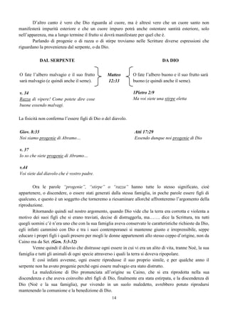 14
D’altro canto è vero che Dio riguarda al cuore, ma è altresì vero che un cuore santo non
manifesterà impurità esteriore e che un cuore impuro potrà anche ostentare santità esteriore, solo
nell’apparenza, ma a lungo termine il frutto si dovrà manifestare per quel che è.
Parlando di progenie o di razza o di stirpe troviamo nelle Scritture diverse espressioni che
riguardano la provenienza dal serpente, o da Dio.
DAL SERPENTE DA DIO
O fate l’albero malvagio e il suo frutto
sarà malvagio (e quindi anche il seme).
v. 34
Razza di vipere! Come potete dire cose
buone essendo malvagi.
Matteo
12:33
O fate l’albero buono e il suo frutto sarà
buono (e quindi anche il seme).
1Pietro 2:9
Ma voi siete una stirpe eletta
La fisicità non conferma l’essere figli di Dio o del diavolo.
Giov. 8:33
Noi siamo progenie di Abramo…
v. 37
Io so che siete progenie di Abramo…
v.44
Voi siete dal diavolo che è vostro padre.
Atti 17:29
Essendo dunque noi progenie di Dio
Ora le parole “progenie”, “stirpe” o “razza” hanno tutte lo stesso significato, cioè
appartenere, o discendere, o essere stati generati dalla stessa famiglia, in poche parole essere figli di
qualcuno, e questo è un soggetto che torneremo a riesaminare allorché affronteremo l’argomento della
riproduzione.
Ritornando quindi sul nostro argomento, quando Dio vide che la terra era corrotta e violenta a
motivo dei suoi figli che si erano traviati, decise di distruggerla, ma……. dice la Scrittura, tra tutti
quegli uomini c’è n’era uno che con la sua famiglia aveva conservato le caratteristiche richieste da Dio,
egli infatti camminò con Dio e tra i suoi contemporanei si mantenne giusto e irreprensibile, seppe
educare i propri figli i quali presero per mogli le donne appartenenti allo stesso ceppo d’origine, non da
Caino ma da Set. (Gen. 5:3-32)
Venne quindi il diluvio che distrusse ogni essere in cui vi era un alito di vita, tranne Noè, la sua
famiglia e tutti gli animali di ogni specie attraverso i quali la terra si doveva ripopolare.
E così infatti avvenne, ogni essere riprodusse il suo proprio simile, e per qualche anno il
serpente non ha avuto progenie perché ogni essere malvagio era stato distrutto.
La maledizione di Dio pronunciata all’origine su Caino, che si era riprodotta nella sua
discendenza e che aveva coinvolto altri figli di Dio, finalmente era stata estirpata, e la discendenza di
Dio (Noè e la sua famiglia), pur vivendo in un suolo maledetto, avrebbero potuto riprodursi
mantenendo la comunione e la benedizione di Dio.
 