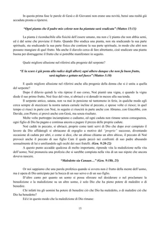 15
In questa prima fase le parole di Gesù e di Giovanni non erano una novità, bensì una realtà già
accaduta pronta a ripetersi.
“Ogni pianta che il padre mio celeste non ha piantata sarà sradicata” (Matteo 15:13)
La pianta è riconducibile alla fisicità dell’essere umano, ma non c’è pianta che non abbia semi,
ed è dal seme che proviene il frutto. Quando Dio sradica una pianta, non sta sradicando la sua parte
spirituale, sta sradicando la sua parte fisica che contiene la sua parte spirituale, in modo che altri non
possano mangiare di quel frutto. Ma anche il diavolo cerca di fare altrettanto, cioè sradicare una pianta
buona per distruggerne il frutto che si potrebbe manifestare in seguito.
Quale migliore allusione nel riferirsi alla progenie del serpente?
“E la scure è già posta alla radice degli alberi; ogni albero dunque che non fa buon frutto,
sarà tagliato e gettato nel fuoco” (Matteo 3:10)
E quale migliore allusione nel riferirsi anche alla progenie della donna che si è unita a quella
del serpente?
Dopo il diluvio quindi la vita riprese il suo corso, Noè piantò una vigna, e quando la vigna
diede il suo primo frutto, Noè fece del vino, si ubriacò e si denudò in mezzo alla sua tenda.
Il serpente antico, satana, non va mai in pensione né tantomeno in ferie, in qualche modo egli
cerca sempre di stuzzicare la nostra natura carnale incline al peccato, e spesse volte ci riesce; in quel
tempo ci riuscì in parte con Noè, in seguito ci riuscirà in parte anche con Abramo, con Giacobbe, con
Davide, con Pietro; ci provò anche con Gesù, ma senza risultato.
Molte volte purtroppo inciampiamo e cadiamo, ed ogni caduta non rimane senza conseguenza,
ogni figlio di Dio ha pagato e continua ancora a pagare il prezzo delle proprie cadute.
Noè cadde in peccato, si ubriacò, proprio come tanti servi di Dio che dopo aver compiuto il
lavoro da Dio affidatogli si ubriacano di orgoglio a motivo del “proprio” successo, diventando
occasione di caduta per altri, e come si dice, che un abisso chiama un altro abisso, il peccato di Noè
provocò anche il peccato di suo figlio Cam il quale peccò nei confronti di suo padre abusando
sessualmente di lui e umiliandolo agli occhi dei suoi fratelli. (Gen. 9:20-22)
A questo punto accadde qualcosa di molto importante, riprende vita la maledizione nella vita
dell’uomo; Noè pronunzia una profezia che si sarebbe compiuta nella vita di un suo nipote che ancora
doveva nascere.
“Maledetto sia Canaan…” (Gen. 9:18b, 25)
Or noi sappiamo che una parola profetica quando si avvera non è frutto della mente dell’uomo,
ma è opera di Dio anticipata per la bocca di un suo servo o di un suo figlio.
D’altro canto per quanto un uomo si possa sforzare nel desiderare o nel proclamare la
benedizione o la maledizione su un altro uomo, è solo Dio che ha pieno potere di maledire o di
benedire.
Chi infatti tra gli uomini ha potere di benedire ciò che Dio ha maledetto, o di maledire ciò che
Dio ha benedetto?
Ed è in questo modo che la maledizione di Dio rimane:
 
