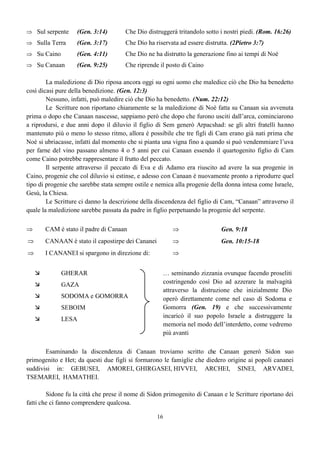 16
 Sul serpente (Gen. 3:14) Che Dio distruggerà tritandolo sotto i nostri piedi. (Rom. 16:26)
 Sulla Terra (Gen. 3:17) Che Dio ha riservata ad essere distrutta. (2Pietro 3:7)
 Su Caino (Gen. 4:11) Che Dio ne ha distrutto la generazione fino ai tempi di Noè
 Su Canaan (Gen. 9:25) Che riprende il posto di Caino
La maledizione di Dio riposa ancora oggi su ogni uomo che maledice ciò che Dio ha benedetto
così dicasi pure della benedizione. (Gen. 12:3)
Nessuno, infatti, può maledire ciò che Dio ha benedetto. (Num. 22:12)
Le Scritture non riportano chiaramente se la maledizione di Noè fatta su Canaan sia avvenuta
prima o dopo che Canaan nascesse, sappiamo però che dopo che furono usciti dall’arca, cominciarono
a riprodursi, e due anni dopo il diluvio il figlio di Sem generò Arpacshad: se gli altri fratelli hanno
mantenuto più o meno lo stesso ritmo, allora è possibile che tre figli di Cam erano già nati prima che
Noè si ubriacasse, infatti dal momento che si pianta una vigna fino a quando si può vendemmiare l’uva
per farne del vino passano almeno 4 o 5 anni per cui Canaan essendo il quartogenito figlio di Cam
come Caino potrebbe rappresentare il frutto del peccato.
Il serpente attraverso il peccato di Eva e di Adamo era riuscito ad avere la sua progenie in
Caino, progenie che col diluvio si estinse, e adesso con Canaan è nuovamente pronto a riprodurre quel
tipo di progenie che sarebbe stata sempre ostile e nemica alla progenie della donna intesa come Israele,
Gesù, la Chiesa.
Le Scritture ci danno la descrizione della discendenza del figlio di Cam, “Canaan” attraverso il
quale la maledizione sarebbe passata da padre in figlio perpetuando la progenie del serpente.
 CAM è stato il padre di Canaan  Gen. 9:18
 CANAAN è stato il capostirpe dei Cananei  Gen. 10:15-18
 I CANANEI si spargono in direzione di: 
 GHERAR … seminando zizzania ovunque facendo proseliti
costringendo così Dio ad azzerare la malvagità
attraverso la distruzione che inizialmente Dio
operò direttamente come nel caso di Sodoma e
Gomorra (Gen. 19) e che successivamente
incaricò il suo popolo Israele a distruggere la
memoria nel modo dell’interdetto, come vedremo
più avanti
 GAZA
 SODOMA e GOMORRA
 SEBOIM
 LESA
Esaminando la discendenza di Canaan troviamo scritto che Canaan generò Sidon suo
primogenito e Het; da questi due figli si formarono le famiglie che diedero origine ai popoli cananei
suddivisi in: GEBUSEI, AMOREI, GHIRGASEI, HIVVEI, ARCHEI, SINEI, ARVADEI,
TSEMAREI, HAMATHEI.
Sidone fu la città che prese il nome di Sidon primogenito di Canaan e le Scritture riportano dei
fatti che ci fanno comprendere qualcosa.
 