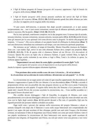 17
 I figli di Sidone progenie di Canaan (progenie del serpente) opprimono i figli di Israele (la
progenie della donna) (Giud. 10:12)
 I figli di Israele (progenie della donna) possono usufruire dei servizi dei figli di Sidon
(progenie del serpente) 1Cron. 22:2-5; 1Re 5:1-12 potendo quindi fare delle alleanze per tutto
ciò che è in rapporto con le esigenze della vita umana.
Vi può essere dell’amicizia, si possono fare degli accordi commerciali, ci si può aiutare
reciprocamente, ma… non vi può essere comunione, nessun tipo di alleanza spirituale, perché quando
questo è successo, Dio ha punito. (Giud. 3:1-8; 1Re 11:1-13)
Per le cose spirituali, matrimonio compreso, tra le due progenie non c’è nessun tipo di accordo,
nessuna relazione, nessuna comunione, nessuna armonia, nessuna parte (2Cor. 6:14-16) perché diversi
sono gli interessi per le cose spirituali così come diverse sono le progenie. In merito alla progenie del
serpente, “i Cananei”, Dio aveva ordinato al suo popolo Israele di effettuarne la distruzione (Deut. 7)
non una distruzione immediata ma continuativa nel tempo, cioè una inimicizia spirituale perpetuata.
Ma torniamo un po’ indietro; al tempo di Giacobbe. Mentre Giacobbe ritornava da Paddam-
Aran con i suoi dodici figli, arrivò in una città chiamata Sichem dove comprò una proprietà (Gen.
33:18-19; 34:1-31). Il Re di questa città si chiamava Hemor ed era Hivveo (Un discendente di
Canaan). Questo Re aveva un figlio che si chiamava Sichem, il quale violentò Dina, la figlia di
Giacobbe. E dopo averla violentata la sua anima si legò a Dina, l’amò e la richiese in sposa; La
richiesta appare legittima …
“Imparentatevi con noi; dateci la vostre figlie e prendetevi le nostre figlie” (v.9)
(La progenie del serpente cerca di imparentarsi con la progenie della donna).
Anche la risposta a questa richiesta appare altrettanto legittima:
“Non possiamo dare nostra sorella a uno che non è circonciso… Se voi accetterete
la circoncisione noi accetteremo la vostra richiesta e diventeremo un solo popolo” (v. 14-16)
La circoncisione era un segno posto sul corpo di ogni maschio appartenente alla discendenza di
Abramo e rappresentava il patto di Dio con Abramo e la sua discendenza (Gen. 17:9-14) e secondo il
proponimento divino non era possibile che due progenie diverse su cui Dio aveva posto l’inimicizia
potessero diventare un solo popolo. Il seguito della storia dice che Simeone e Levi passarono a fil di
spada tutti i maschi Hivvei che avevano accettato la circoncisione, ma… Cosa sarebbe accaduto se i
due popoli fossero diventati uno?
Dio avrebbe dovuto distruggere i figli di Giacobbe, la progenie di Abramo, così come
precedentemente aveva dovuto distruggere attraverso il diluvio i suoi figli che erano diventati una sola
cosa con le figlie degli uomini (Gen. 6:1-2) perché davanti a Dio non c’è parzialità, Egli non ha
riguardi personali che possano indurlo a chiudere un occhio.
Oggi molti sono i giovani che sperano nella conversione del proprio fidanzato e alcuni si
sentono tranquilli solo dopo che il fidanzato è sceso nelle acque battesimali non comprendendo che
questo è un segno che può accettare di fare chiunque, perché non sarà certo l’acqua a far diventare
cristiani, né tantomeno il fatto di frequentare una Chiesa; Infatti così come per amore Sichem e tutto il
suo popolo accettarono la circoncisione (di farsi battezzare) così ancora oggi molti accettano di
professare una religione, di frequentare una Chiesa, ma solo per amore verso una persona e non verso
Dio.
 