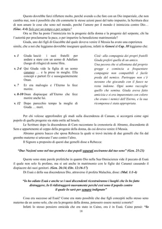 18
Questo dovrebbe farci riflettere molto, perché avendo a che fare con un Dio imparziale, che non
cambia mai, non è possibile che chi commette le stesse azioni passi del tutto impunito, la Scrittura dice
di non amare le cose che sono nel mondo, perché l’amore per il mondo è inimicizia contro Dio…
(Giac. 4:4) Solo per un tempo o per sempre?
Ora se Dio ha posto l’inimicizia tra la progenie della donna e la progenie del serpente, chi ha
l’autorità per proclamarne la pace, o per impartire la benedizione matrimoniale?
Giuda, uno dei figli di Giacobbe dal quale doveva venire il Messia ha avuto una esperienza
simile, che a noi che leggiamo dovrebbe insegnare qualcosa, infatti in Genesi al Cap. 38 leggiamo che:
v. 1 Giuda lasciò i suoi fratelli per
andare a stare con un uomo di Adullam
(luogo di rifugio) di nome Hira.
Cioè: alla compagnia dei propri fratelli
Giuda preferì quella di un amico.
Una pecora che si allontana dal proprio
gregge e comincia a frequentare
compagnie non compatibili è facile
preda del nemico. Purtroppo non c’è
nessuno che giocando con il fuoco ne
resta indenne. Ogni uomo raccoglie
quello che semina. Giuda aveva fatto
amicizia e si era imparentato con coloro
che erano i nemici dell’Eterno, e la sua
ricompensa è stata appropriata.
v. 2-4 Qui Giuda vide la figlia di un uomo
cananeo … e la prese in moglie. Ella
concepì e partorì Er e susseguentemente
Onan.
v. 7 Er era malvagio e l’Eterno lo fece
morire.
v. 8-10 Onan dispiacque all’Eterno che fece
morire anche lui.
v. 12 Dopo parecchio tempo la moglie di
Giuda … morì.
Per chi volesse approfondire gli studi sulla discendenza di Canaan, si accorgerà come ogni
popolo di quella progenie sia stata ostile ad Israele.
Le Scritture dopo la discendenza di Cam raccontano la cronostoria di Abramo, discendente di
Sem e appartenente al ceppo della progenie della donna, da cui doveva venire il Messia.
Abramo genera Isacco che sposa Rebecca la quale si trovò incinta di due gemelli che fin dal
grembo materno si urtavano l’uno contro l’altro.
Il Signore a proposito di questi due gemelli disse a Rebecca:
“Due Nazioni sono nel tuo grembo e due popoli separati usciranno dal tuo seno” (Gen. 25:23)
Queste sono state parole profetiche in quanto Dio nella Sua Onniscienza vide il peccato di Esaù
il quale non solo fu profano, ma si unì anche in matrimonio con le figlie dei Cananei causando il
dispiacere dei suoi genitori. (Gen. 26:34; Ebr. 12:16-17)
Di Esaù e della sua discendenza Dio, attraverso il profeta Malachia, disse: (Mal. 1:1-4)
“Io ho odiato Esaù e anche se i suoi discendenti ricostruiranno i luoghi che Io ho fatto
distruggere, Io li ridistruggerò nuovamente perché essi sono il popolo contro
il quale Io sarò per sempre indignato”
Cosa era successo ad Esaù? Come era stato possibile che due figli concepiti nello stesso seno
materno da un uomo solo, che era la progenie della donna, potessero essere nemici a morte?
Infatti lo stesso pensiero omicida che era stato in Caino, ora è in Esaù. Caino pensò: “Io
 