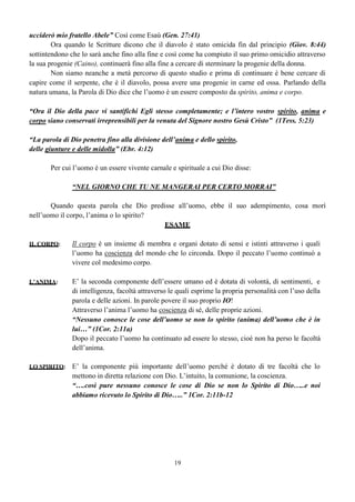 19
ucciderò mio fratello Abele” Così come Esaù (Gen. 27:41)
Ora quando le Scritture dicono che il diavolo è stato omicida fin dal principio (Giov. 8:44)
sottintendono che lo sarà anche fino alla fine e così come ha compiuto il suo primo omicidio attraverso
la sua progenie (Caino), continuerà fino alla fine a cercare di sterminare la progenie della donna.
Non siamo neanche a metà percorso di questo studio e prima di continuare è bene cercare di
capire come il serpente, che è il diavolo, possa avere una progenie in carne ed ossa. Parlando della
natura umana, la Parola di Dio dice che l’uomo è un essere composto da spirito, anima e corpo.
“Ora il Dio della pace vi santifichi Egli stesso completamente; e l’intero vostro spirito, anima e
corpo siano conservati irreprensibili per la venuta del Signore nostro Gesù Cristo” (1Tess. 5:23)
“La parola di Dio penetra fino alla divisione dell’anima e dello spirito,
delle giunture e delle midolla” (Ebr. 4:12)
Per cui l’uomo è un essere vivente carnale e spirituale a cui Dio disse:
“NEL GIORNO CHE TU NE MANGERAI PER CERTO MORRAI”
Quando questa parola che Dio predisse all’uomo, ebbe il suo adempimento, cosa morì
nell’uomo il corpo, l’anima o lo spirito?
ESAME
IL CORPO: Il corpo è un insieme di membra e organi dotato di sensi e istinti attraverso i quali
l’uomo ha coscienza del mondo che lo circonda. Dopo il peccato l’uomo continuò a
vivere col medesimo corpo.
L’ANIMA: E’ la seconda componente dell’essere umano ed è dotata di volontà, di sentimenti, e
di intelligenza, facoltà attraverso le quali esprime la propria personalità con l’uso della
parola e delle azioni. In parole povere il suo proprio IO!
Attraverso l’anima l’uomo ha coscienza di sé, delle proprie azioni.
“Nessuno conosce le cose dell’uomo se non lo spirito (anima) dell’uomo che è in
lui…” (1Cor. 2:11a)
Dopo il peccato l’uomo ha continuato ad essere lo stesso, cioè non ha perso le facoltà
dell’anima.
LO SPIRITO: E’ la componente più importante dell’uomo perché è dotato di tre facoltà che lo
mettono in diretta relazione con Dio. L’intuito, la comunione, la coscienza.
“….così pure nessuno conosce le cose di Dio se non lo Spirito di Dio…..e noi
abbiamo ricevuto lo Spirito di Dio…..” 1Cor. 2:11b-12
 