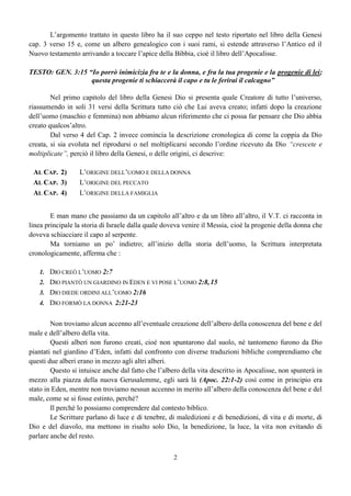 2
L’argomento trattato in questo libro ha il suo ceppo nel testo riportato nel libro della Genesi
cap. 3 verso 15 e, come un albero genealogico con i suoi rami, si estende attraverso l’Antico ed il
Nuovo testamento arrivando a toccare l’apice della Bibbia, cioè il libro dell’Apocalisse.
TESTO: GEN. 3:15 “Io porrò inimicizia fra te e la donna, e fra la tua progenie e la progenie di lei;
questa progenie ti schiaccerà il capo e tu le ferirai il calcagno”
Nel primo capitolo del libro della Genesi Dio si presenta quale Creatore di tutto l’universo,
riassumendo in soli 31 versi della Scrittura tutto ciò che Lui aveva creato; infatti dopo la creazione
dell’uomo (maschio e femmina) non abbiamo alcun riferimento che ci possa far pensare che Dio abbia
creato qualcos’altro.
Dal verso 4 del Cap. 2 invece comincia la descrizione cronologica di come la coppia da Dio
creata, si sia evoluta nel riprodursi o nel moltiplicarsi secondo l’ordine ricevuto da Dio “crescete e
moltiplicate”, perciò il libro della Genesi, o delle origini, ci descrive:
AL CAP. 2) L’ORIGINE DELL’UOMO E DELLA DONNA
AL CAP. 3) L’ORIGINE DEL PECCATO
AL CAP. 4) L’ORIGINE DELLA FAMIGLIA
E man mano che passiamo da un capitolo all’altro e da un libro all’altro, il V.T. ci racconta in
linea principale la storia di Israele dalla quale doveva venire il Messia, cioè la progenie della donna che
doveva schiacciare il capo al serpente.
Ma torniamo un po’ indietro; all’inizio della storia dell’uomo, la Scrittura interpretata
cronologicamente, afferma che :
1. DIO CREÒ L’UOMO 2:7
2. DIO PIANTÒ UN GIARDINO IN EDEN E VI POSE L’UOMO 2:8,15
3. DIO DIEDE ORDINI ALL’UOMO 2:16
4. DIO FORMÒ LA DONNA 2:21-23
Non troviamo alcun accenno all’eventuale creazione dell’albero della conoscenza del bene e del
male e dell’albero della vita.
Questi alberi non furono creati, cioè non spuntarono dal suolo, né tantomeno furono da Dio
piantati nel giardino d’Eden, infatti dal confronto con diverse traduzioni bibliche comprendiamo che
questi due alberi erano in mezzo agli altri alberi.
Questo si intuisce anche dal fatto che l’albero della vita descritto in Apocalisse, non spunterà in
mezzo alla piazza della nuova Gerusalemme, egli sarà là (Apoc. 22:1-2) così come in principio era
stato in Eden, mentre non troviamo nessun accenno in merito all’albero della conoscenza del bene e del
male, come se si fosse estinto, perché?
Il perché lo possiamo comprendere dal contesto biblico.
Le Scritture parlano di luce e di tenebre, di maledizioni e di benedizioni, di vita e di morte, di
Dio e del diavolo, ma mettono in risalto solo Dio, la benedizione, la luce, la vita non evitando di
parlare anche del resto.
 