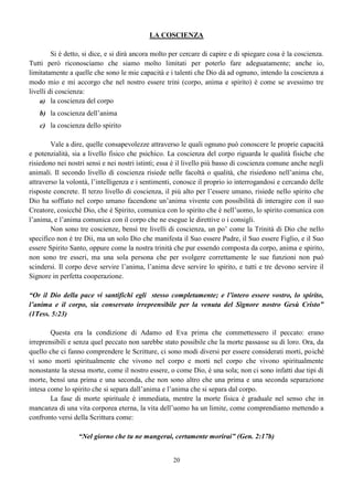 20
LA COSCIENZA
Si è detto, si dice, e si dirà ancora molto per cercare di capire e di spiegare cosa è la coscienza.
Tutti però riconosciamo che siamo molto limitati per poterlo fare adeguatamente; anche io,
limitatamente a quelle che sono le mie capacità e i talenti che Dio dà ad ognuno, intendo la coscienza a
modo mio e mi accorgo che nel nostro essere trini (corpo, anima e spirito) è come se avessimo tre
livelli di coscienza:
a) la coscienza del corpo
b) la coscienza dell’anima
c) la coscienza dello spirito
Vale a dire, quelle consapevolezze attraverso le quali ognuno può conoscere le proprie capacità
e potenzialità, sia a livello fisico che psichico. La coscienza del corpo riguarda le qualità fisiche che
risiedono nei nostri sensi e nei nostri istinti; essa è il livello più basso di coscienza comune anche negli
animali. Il secondo livello di coscienza risiede nelle facoltà o qualità, che risiedono nell’anima che,
attraverso la volontà, l’intelligenza e i sentimenti, conosce il proprio io interrogandosi e cercando delle
risposte concrete. Il terzo livello di coscienza, il più alto per l’essere umano, risiede nello spirito che
Dio ha soffiato nel corpo umano facendone un’anima vivente con possibilità di interagire con il suo
Creatore, cosicché Dio, che è Spirito, comunica con lo spirito che è nell’uomo, lo spirito comunica con
l’anima, e l’anima comunica con il corpo che ne esegue le direttive o i consigli.
Non sono tre coscienze, bensì tre livelli di coscienza, un po’ come la Trinità di Dio che nello
specifico non è tre Dii, ma un solo Dio che manifesta il Suo essere Padre, il Suo essere Figlio, e il Suo
essere Spirito Santo, oppure come la nostra trinità che pur essendo composta da corpo, anima e spirito,
non sono tre esseri, ma una sola persona che per svolgere correttamente le sue funzioni non può
scindersi. Il corpo deve servire l’anima, l’anima deve servire lo spirito, e tutti e tre devono servire il
Signore in perfetta cooperazione.
“Or il Dio della pace vi santifichi egli stesso completamente; e l’intero essere vostro, lo spirito,
l’anima e il corpo, sia conservato irreprensibile per la venuta del Signore nostro Gesù Cristo”
(1Tess. 5:23)
Questa era la condizione di Adamo ed Eva prima che commettessero il peccato: erano
irreprensibili e senza quel peccato non sarebbe stato possibile che la morte passasse su di loro. Ora, da
quello che ci fanno comprendere le Scritture, ci sono modi diversi per essere considerati morti, poiché
vi sono morti spiritualmente che vivono nel corpo e morti nel corpo che vivono spiritualmente
nonostante la stessa morte, come il nostro essere, o come Dio, è una sola; non ci sono infatti due tipi di
morte, bensì una prima e una seconda, che non sono altro che una prima e una seconda separazione
intesa come lo spirito che si separa dall’anima e l’anima che si separa dal corpo.
La fase di morte spirituale è immediata, mentre la morte fisica è graduale nel senso che in
mancanza di una vita corporea eterna, la vita dell’uomo ha un limite, come comprendiamo mettendo a
confronto versi della Scrittura come:
“Nel giorno che tu ne mangerai, certamente morirai” (Gen. 2:17b)
 