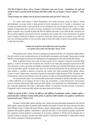 21
“Poi Dio il Signore disse: «Ecco, l’uomo è diventato come uno di noi… Guardiamo che egli non
stenda la mano e prenda anche del frutto dell’albero della vita, ne mangi e viva per sempre»” (Gen.
3:22)
“Tutto il tempo che Adamo visse fu di novecentotrenta anni; poi morì” (Gen.5:5)
Un corpo senza anima è morto fisicamente, così come un’anima senza lo spirito è morta
spiritualmente; un corpo morto è stato privato di avere comunione con il mondo e comunione con
l’anima; un’anima morta è stata privata di avere comunione solo con lo spirito perché vive, in realtà,
rispetto al corpo attraverso cui riesce ad avere comunione con il mondo. Diversa è la condizione dello
spirito in quanto esso, essendo la parte che Dio ha soffiato nell’uomo, cioè l’alito di Dio, conserva con
Dio un eterno rapporto, ma si priva di avere comunione con l’anima che si trova nel peccato. In questo
senso l’anima è morta per lo spirito e lo spirito è morto per l’anima; per cui lo spirito vive in Dio, ma
non vive nell’anima perché se così non fosse, dopo la morte del corpo, lo spirito non potrebbe ritornare
a colui che lo ha dato.
“prima che la polvere torni alla terra com’era prima,
e lo spirito torni a Dio che l’ha dato” (Eccl. 12:9)
Prima del peccato l’uomo, nel suo io, percepiva la presenza di Dio con l’intuizione dello spirito.
Dio gli rivelava la sua volontà attraverso le facoltà della comunione con la quale l’uomo poteva anche
adorarlo senza bisogno di ricorrere all’intelligenza o al ragionamento che sono facoltà dell’anima.
Dopo il peccato l’uomo non è più lo stesso essere. In lui vengono a mancare le facoltà dello
spirito e si ritrova ad essere solo un’anima che vivendo in un corpo può percepire la presenza di Dio
solo attraverso i sensi e gli istinti ascoltando e parlando con Dio con le facoltà dell’anima, ma non più
con le facoltà dello spirito. In questo stato però sia la coscienza dell’anima che la coscienza del corpo
sono alterate e, venendo a mancare la purezza che risiede solo nella coscienza dello spirito, adesso
l’uomo si sente rimproverato e ha paura al punto di nascondersi dalla presenza di Dio. In questo stato
di alterazione, come se non bastasse, cerca di scaricare le colpe su altri giustificando le proprie azioni.
La coscienza del corpo e la coscienza dell’anima usano entrambe le facoltà nelle quali risiedono
e nella condizione in cui ognuno di esse si trova ed, ovviamente, a causa del peccato, non possono
ricevere nessuna indicazione dalla coscienza dello spirito, non sentendosi così minimamente in colpa
per il peccato perpetrato dal corpo e dall’anima. Infatti, la coscienza che può accusare il peccato o
l’impurità è solo la coscienza dello spirito che opera attraverso la Parola.
“Infatti la parola di Dio è vivente ed efficace, più affilata di qualunque spada a doppio taglio, e
penetrante fino a dividere l’anima dallo spirito, le giunture dalle midolla; essa giudica i sentimenti e
i pensieri del cuore” (Ebrei 4:12)
Dividere l’anima dallo spirito significa che l’anima non può partecipare pienamente alle attività
dello spirito, mentre dividere le giunture dalle midolla sottintende la morte del corpo, ma quel che deve
farci riflettere di più è il fatto che questa Parola o spada a doppio taglio, contrariamente a come giudica
qualsiasi altro giudice, giudica i sentimenti e i pensieri del cuore, ovvero mentre un giudice umano non
può esprimere nessun giudizio in mancanza di un’azione compiuta, la Parola non ha bisogno che si
compia l’azione di peccato, poiché essa infatti giudica l’intenzione attribuendo la colpa prima ancora
che venisse commessa l’azione peccaminosa.
 