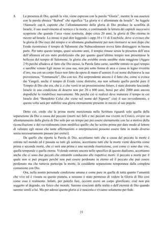 23
5. La presenza di Dio, quindi la vita, viene espressa con la parola “Gloria”, mentre la sua assenza
con la parola ebraica “Ikabod” che significa “La gloria si è allontanata da Israele”. Se leggete
1Samuele cap.4, capirete che l’allontanamento della gloria di Dio produce la sconfitta di
Israele, il suo asservimento al nemico e la morte, e continuando la lettura dei capitoli successivi
scoprirete che quando l’arca viene restituita, dopo circa 20 anni, la gloria di Dio ritorna in
mezzo ad Israele. Lo stesso si può dire leggendo i capp.10 e 11 di Ezechiele, dove si evince che
la gloria di Dio esce dal tempio e si allontana gradualmente per non ritornarvi se non dopo che
Erode ricostruisce il tempio di Salomone che Nabucodonosor aveva fatto distruggere in buona
parte. Per tutto questo tempo, quasi seicento anni, il tempio rimase senza la presenza dell’arca
dell’alleanza ed era stato profetizzato che per quanto quest’ultimo tempio non presentasse la
bellezza del tempio di Salomone, la gloria che avrebbe avuta sarebbe stata maggiore (Aggeo
2:9) perché alludeva al fatto che Dio stesso, la Parola fatta carne, sarebbe entrato in quel tempio
e sarebbe venuto Egli stesso in casa sua, non più sotto forma di arca o cassa in legno rivestita
d’oro, ma con un corpo fisico non fatto da opera di mano d’uomini il cui nome dichiarava la sua
provenienza, “Emmanuele”, Dio con noi. Più sorprendente ancora è il fatto che, come si evince
dai Vangeli, anche il tempio di Erode viene distrutto; ma non soltanto quello perché pure il
Tempio di Dio che era, che è, e che verrà in un prossimissimo futuro, è stato distrutto lasciando
Israele in una condizione di deserto non per 20 o 600 anni, bensì per altri 2000 anni ancora
dopodiché lo ristabilisce nuovamente. Ma perché ciò si realizzi deve maturare il tempo in cui
Israele dirà “Benedetto Colui che viene nel nome del Signore” cioè il suo ravvedimento, e
questa volta sarà per stabilire una gloria eternamente presente in mezzo al suo popolo.
Detto ciò, credo che la prima morte menzionata nella Scrittura riguardi solo quella della
separazione da Dio a causa del peccato (morti nei falli e nei peccati ma viventi in Cristo), ovvero un
allontanamento dalla gloria di Dio solo per un tempo per poi essere eternamente con lui a motivo della
riconciliazione e del ravvedimento (non modifico quello che ho scritto prima per dare modo al lettore
di valutare egli stesso che tante affermazioni o interpretazioni possono essere fatte in modo diverso
senza necessariamente passare per eretici).
Da quello che riporta la Parola di Dio, accettiamo tutti che a causa del peccato la morte è
entrata nel mondo ed è passata su tutti gli uomini, accettiamo tutti che la morte viene descritta come
prima e seconda morte, che ci sarà una prima e una seconda risurrezione, così come ci sono due vite,
quella temporale e quella eterna. Volendo entrare ancora nello specifico di questo dualismo, accettiamo
anche che ci sono due peccati che entrambi conducono alle rispettive morti: il peccato a morte per il
quale non si può pregare perché non può essere perdonato in eterno ed il peccato che può essere
perdonato ma che tuttavia partecipa la morte, la cosiddetta separazione temporanea dalla completa
comunione con Dio.
Ora, nella nostra personale condizione umana e come pure in quella di tutta quanta l’umanità
che vive ed è vissuta su questo pianeta, a nessuno è stato permesso di vedere la Gloria di Dio così
come essa è realmente. Infatti, per poterlo fare, occorre avere un corpo glorificato, cioè non più
soggetto al degrado, sia fisico che morale. Saremo coscienti della realtà o dell’eternità di Dio quando
saremo simili a lui. Ma per adesso questa gloria ci è nascosta e viviamo solamente per fede.
 