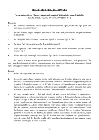 24
FIGLI DI DIO E FIGLI DEL DIAVOLO
“ma a tutti quelli che l’hanno ricevuto egli ha dato il diritto di diventare figli di Dio,
a quelli cioè che credono nel suo nome” (Giov. 1:12)
Domande:
1. Se Dio stesso considerava tutto il popolo di Israele come un figlio, di chi sono figli quelli che
non hanno creduto in Gesù?
2. Se tutto il creato, angeli compresi, proviene da Dio, non è ad Egli stesso che bisogna attribuirne
la paternità?
3. Se Dio è già il Padre di tutto il creato, cosa significa “diventare figli di Dio”?
4. Se siamo figli già ora, che senso ha diventarlo in seguito?
5. Cosa significa: “Ora siamo figli di Dio, ma non è stato ancora manifestato ciò che saremo
(1Giov. 3:2 )?
6. Siamo stati figli, siamo figli e diventeremo figli. Qual è il senso di queste Scritture?
La risposta in sintesi a tutte queste domande la troviamo considerando che il progetto di Dio
non riguarda solo questa creazione, in quanto essa è solo transitoria. Siamo tutti di passaggio diretti
verso un luogo non ancora manifestato: nuovi cieli e nuova terra.
Per cui:
1. Siamo tutti figli di Dio per creazione.
2. In questo creato alcuni vengono scelti, eletti, chiamati, per diventare attraverso una nuova
nascita (la risurrezione) cittadini celesti e coeredi con Cristo. Questa elezione prende origine dal
principio dell’adozione attraverso cui il Padre si impegna obbligatoriamente a non rifiutare per
nessun motivo quelli che ha scelto e nello stesso tempo concedere a coloro che sono stati scelti
e adottati la possibilità di rifiutare o accettare l’adozione tramite il loro libero arbitrio.
3. Ci sono tuttavia anche i figli del diavolo di cui occorre individuare la provenienza,
l’appartenenza, la collocazione temporale in questo creato e la destinazione futura contrapposta
a quella dei figli di Dio. La risurrezione di costoro non sarà a nuova vita, bensì a nuova morte,
privati completamente ed eternamente di ogni forma di pace, gioia, piacere, salute, amore e di
ogni cosa gradevole. Adamo è stato il primo essere umano che possiamo considerare “figlio di
Dio per creazione”, destinato a diventare figlio di Dio nel regno dei cieli; contrariamente Caino
fu il primo essere umano che possiamo considerare “figlio di Dio per creazione” (in quanto
generato da Adamo che era da Dio), ma che la Scrittura stessa attesta essere dal diavolo, figlio
di perdizione tanto quanto gli altri figli del diavolo, anticristo compreso, tutti quanti destinati,
non a diventare figli del diavolo, perché già lo sono, bensì destinati come il loro padre ad essere
confinati nello stagno di fuoco in eterno.
 