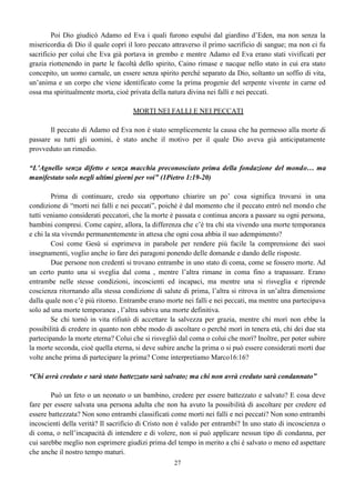 27
Poi Dio giudicò Adamo ed Eva i quali furono espulsi dal giardino d’Eden, ma non senza la
misericordia di Dio il quale coprì il loro peccato attraverso il primo sacrificio di sangue; ma non ci fu
sacrificio per colui che Eva già portava in grembo e mentre Adamo ed Eva erano stati vivificati per
grazia riottenendo in parte le facoltà dello spirito, Caino rimase e nacque nello stato in cui era stato
concepito, un uomo carnale, un essere senza spirito perché separato da Dio, soltanto un soffio di vita,
un’anima e un corpo che viene identificato come la prima progenie del serpente vivente in carne ed
ossa ma spiritualmente morta, cioè privata della natura divina nei falli e nei peccati.
MORTI NEI FALLI E NEI PECCATI
Il peccato di Adamo ed Eva non è stato semplicemente la causa che ha permesso alla morte di
passare su tutti gli uomini, è stato anche il motivo per il quale Dio aveva già anticipatamente
provveduto un rimedio.
“L’Agnello senza difetto e senza macchia preconosciuto prima della fondazione del mondo… ma
manifestato solo negli ultimi giorni per voi” (1Pietro 1:19-20)
Prima di continuare, credo sia opportuno chiarire un po’ cosa significa trovarsi in una
condizione di “morti nei falli e nei peccati”, poiché è dal momento che il peccato entrò nel mondo che
tutti veniamo considerati peccatori, che la morte è passata e continua ancora a passare su ogni persona,
bambini compresi. Come capire, allora, la differenza che c’è tra chi sta vivendo una morte temporanea
e chi la sta vivendo permanentemente in attesa che ogni cosa abbia il suo adempimento?
Così come Gesù si esprimeva in parabole per rendere più facile la comprensione dei suoi
insegnamenti, voglio anche io fare dei paragoni ponendo delle domande e dando delle risposte.
Due persone non credenti si trovano entrambe in uno stato di coma, come se fossero morte. Ad
un certo punto una si sveglia dal coma , mentre l’altra rimane in coma fino a trapassare. Erano
entrambe nelle stesse condizioni, incoscienti ed incapaci, ma mentre una si risveglia e riprende
coscienza ritornando alla stessa condizione di salute di prima, l’altra si ritrova in un’altra dimensione
dalla quale non c’è più ritorno. Entrambe erano morte nei falli e nei peccati, ma mentre una partecipava
solo ad una morte temporanea , l’altra subiva una morte definitiva.
Se chi tornò in vita rifiutò di accettare la salvezza per grazia, mentre chi morì non ebbe la
possibilità di credere in quanto non ebbe modo di ascoltare o perché morì in tenera età, chi dei due sta
partecipando la morte eterna? Colui che si risvegliò dal coma o colui che morì? Inoltre, per poter subire
la morte seconda, cioè quella eterna, si deve subire anche la prima o si può essere considerati morti due
volte anche prima di partecipare la prima? Come interpretiamo Marco16:16?
“Chi avrà creduto e sarà stato battezzato sarà salvato; ma chi non avrà creduto sarà condannato”
Può un feto o un neonato o un bambino, credere per essere battezzato e salvato? E cosa deve
fare per essere salvata una persona adulta che non ha avuto la possibilità di ascoltare per credere ed
essere battezzata? Non sono entrambi classificati come morti nei falli e nei peccati? Non sono entrambi
incoscienti della verità? Il sacrificio di Cristo non è valido per entrambi? In uno stato di incoscienza o
di coma, o nell’incapacità di intendere e di volere, non si può applicare nessun tipo di condanna, per
cui sarebbe meglio non esprimere giudizi prima del tempo in merito a chi è salvato o meno ed aspettare
che anche il nostro tempo maturi.
 