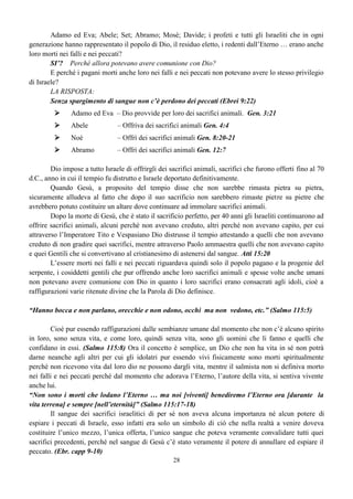 28
Adamo ed Eva; Abele; Set; Abramo; Mosè; Davide; i profeti e tutti gli Israeliti che in ogni
generazione hanno rappresentato il popolo di Dio, il residuo eletto, i redenti dall’Eterno … erano anche
loro morti nei falli e nei peccati?
SI’? Perché allora potevano avere comunione con Dio?
E perché i pagani morti anche loro nei falli e nei peccati non potevano avere lo stesso privilegio
di Israele?
LA RISPOSTA:
Senza spargimento di sangue non c’è perdono dei peccati (Ebrei 9:22)
 Adamo ed Eva – Dio provvide per loro dei sacrifici animali. Gen. 3:21
 Abele – Offriva dei sacrifici animali Gen. 4:4
 Noè – Offrì dei sacrifici animali Gen. 8:20-21
 Abramo – Offrì dei sacrifici animali Gen. 12:7
Dio impose a tutto Israele di offrirgli dei sacrifici animali, sacrifici che furono offerti fino al 70
d.C., anno in cui il tempio fu distrutto e Israele deportato definitivamente.
Quando Gesù, a proposito del tempio disse che non sarebbe rimasta pietra su pietra,
sicuramente alludeva al fatto che dopo il suo sacrificio non sarebbero rimaste pietre su pietre che
avrebbero potuto costituire un altare dove continuare ad immolare sacrifici animali.
Dopo la morte di Gesù, che è stato il sacrificio perfetto, per 40 anni gli Israeliti continuarono ad
offrire sacrifici animali, alcuni perché non avevano creduto, altri perché non avevano capito, per cui
attraverso l’Imperatore Tito e Vespasiano Dio distrusse il tempio attestando a quelli che non avevano
creduto di non gradire quei sacrifici, mentre attraverso Paolo ammaestra quelli che non avevano capito
e quei Gentili che si convertivano al cristianesimo di astenersi dal sangue. Atti 15:20
L’essere morti nei falli e nei peccati riguardava quindi solo il popolo pagano e la progenie del
serpente, i cosiddetti gentili che pur offrendo anche loro sacrifici animali e spesse volte anche umani
non potevano avere comunione con Dio in quanto i loro sacrifici erano consacrati agli idoli, cioè a
raffigurazioni varie ritenute divine che la Parola di Dio definisce.
“Hanno bocca e non parlano, orecchie e non odono, occhi ma non vedono, etc.” (Salmo 115:5)
Cioè pur essendo raffigurazioni dalle sembianze umane dal momento che non c’è alcuno spirito
in loro, sono senza vita, e come loro, quindi senza vita, sono gli uomini che li fanno e quelli che
confidano in essi. (Salmo 115:8) Ora il concetto è semplice, un Dio che non ha vita in sé non potrà
darne neanche agli altri per cui gli idolatri pur essendo vivi fisicamente sono morti spiritualmente
perché non ricevono vita dal loro dio ne possono dargli vita, mentre il salmista non si definiva morto
nei falli e nei peccati perché dal momento che adorava l’Eterno, l’autore della vita, si sentiva vivente
anche lui.
“Non sono i morti che lodano l’Eterno … ma noi [viventi] benediremo l’Eterno ora [durante la
vita terrena] e sempre [nell’eternità]” (Salmo 115:17-18)
Il sangue dei sacrifici israelitici di per sé non aveva alcuna importanza né alcun potere di
espiare i peccati di Israele, esso infatti era solo un simbolo di ciò che nella realtà a venire doveva
costituire l’unico mezzo, l’unica offerta, l’unico sangue che poteva veramente convalidare tutti quei
sacrifici precedenti, perché nel sangue di Gesù c’è stato veramente il potere di annullare ed espiare il
peccato. (Ebr. capp 9-10)
 