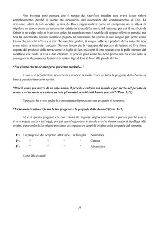 29
Non bisogna però pensare che il sangue del sacrificio israelita non aveva alcun valore
completamente, perché il valore era circoscritto nell’osservanza del comandamento di Dio. La
decisione infatti di tali sacrifici veniva da Dio e rappresentava come un compromesso in attesa di
stipulare un atto, o come un testamento redatto in attesa della morte del testatore, per cui il sacrificio di
Cristo in un colpo solo, o in un atto unico ha autenticato tutti i sacrifici di sangue offerti in passato, ma
non ha autenticato nessun sacrificio pagano né tantomeno ha sparso il suo sangue per gente come
Caino che anziché offrire ciò che Dio avrebbe gradito, il sangue, offerse i prodotti della terra che non
erano adatti a rimettere i peccati. Dio non lasciò che la vergogna del peccato di Adamo ed Eva fosse
coperta dal prodotto della terra, come le foglie di fico, ma coprì il loro peccato con le pelli ottenute dal
sacrificio che costò la vita a due creature. Il peccato però come ho detto prima non ha avuto solo la
conseguenza di provocare la morte dei primi figli di Dio in base alle parole di Dio.
“Nel giorno che tu ne mangerai per certo morirai …”
E non si è accontentato neanche di estendere la morte fisica su tutta la progenie della donna in
base a quanto ritroviamo scritto.
“Perciò come per mezzo di un solo uomo, il peccato è entrato nel mondo e per mezzo del peccato la
morte, così la morte si è estesa su tutti gli uomini, perché tutti hanno peccato” (Rom. 5:12)
Il peccato ha avuto anche la conseguenza di procurare una progenie al serpente.
“Ed io metterò inimicizia tra la tua progenie e la progenie della donna” (Gen. 3:15)
Ed è di questa progenie che con l’aiuto del Signore voglio continuare a parlare perché essa è
viva e vegeta ancora tutt’oggi, per cui quest’argomento è attuale e nello stesso tempo si ricollega alle
origini, e partendo dalle origini possiamo distinguere tre ceppi di origine della progenie del serpente.
1°) La progenie del serpente attraverso la famiglia Adamitica
2°) “ “ “ “ Camita
3°) “ “ “ “ Abramitica
E che Dio ci aiuti!
 