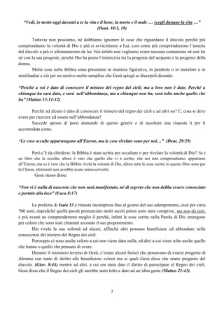 3
“Vedi, io metto oggi davanti a te la vita e il bene, la morte e il male … scegli dunque la vita …”
(Deut. 30:5, 19)
Tuttavia non possiamo, né dobbiamo ignorare le cose che riguardano il diavolo perché più
comprendiamo la volontà di Dio e più ci avviciniamo a Lui, così come più comprenderemo l’astuzia
del diavolo e più ci allontaneremo da lui. Noi infatti non vogliamo avere nessuna comunione né con lui
né con la sua progenie, perché Dio ha posto l’inimicizia tra la progenie del serpente e la progenie della
donna.
Molte cose nella Bibbia sono presentate in maniera figurativa, in parabole o in metafore o in
similitudini e ciò per un motivo molto semplice che Gesù spiegò ai discepoli dicendo:
“Perché a voi è dato di conoscere il mistero del regno dei cieli; ma a loro non è dato. Perché a
chiunque ha sarà dato, e sarà nell’abbondanza, ma a chiunque non ha, sarà tolto anche quello che
ha” (Matteo 13:11-12)
Perché ad alcuni è dato di conoscere il mistero del regno dei cieli e ad altri no? E, cosa si deve
avere per ricevere ed essere nell’abbondanza?
Succede spesso di porsi domande di questo genere e di ascoltare una risposta li per lì
accomodata come:
“Le cose occulte appartengono all’Eterno, ma le cose rivelate sono per noi…” (Deut. 29:29)
Però c’è da chiedersi: la Bibbia è stata scritta per occultare o per rivelare la volontà di Dio? Se è
un libro che la occulta, allora è vero che quello che vi è scritto, che noi non comprendiamo, appartiene
all’Eterno; ma se è vero che la Bibbia rivela la volontà di Dio, allora tutte le cose scritte in questo libro sono per
la Chiesa, altrimenti non avrebbe avuto sensoscriverle.
Gesù stesso disse:
“Non vi è nulla di nascosto che non sarà manifestato, né di segreto che non debba essere conosciuto
e portato alla luce” (Luca 8:17)
La profezia di Isaia 53 è rimasta incompresa fino al giorno del suo adempimento, cioè per circa
700 anni, dopodiché quelle parole pronunziate molti secoli prima sono state comprese, ma non da tutti,
e più avanti ne comprenderemo meglio il perché, infatti le cose scritte nella Parola di Dio emergono
per coloro che sono stati chiamati secondo il suo proponimento.
Dio rivela la sua volontà ad alcuni, affinché altri possano beneficiare ed abbondare nella
conoscenza del mistero del Regno dei cieli.
Purtroppo ci sono anche coloro a cui non viene dato nulla, ed altri a cui viene tolto anche quello
che hanno o quello che pensano di avere.
Durante il ministero terreno di Gesù, c’erano alcuni farisei che pensavano di essere progenie di
Abramo con tanto di diritto alle benedizioni celesti ma ai quali Gesù disse che erano progenie del
diavolo. (Giov. 8:44) mentre ad altri, a cui era stato dato il diritto di partecipare al Regno dei cieli,
Gesù disse che il Regno dei cieli gli sarebbe stato tolto e dato ad un’altra gente (Matteo 21:43).
 