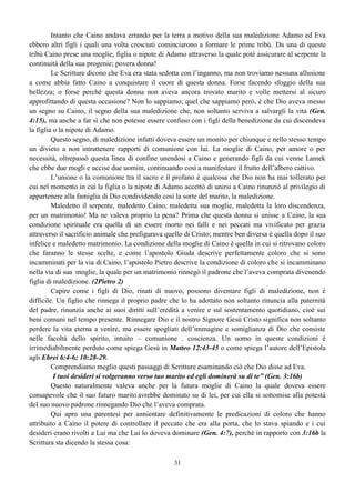 31
Intanto che Caino andava errando per la terra a motivo della sua maledizione Adamo ed Eva
ebbero altri figli i quali una volta cresciuti cominciarono a formare le prime tribù. Da una di queste
tribù Caino prese una moglie, figlia o nipote di Adamo attraverso la quale poté assicurare al serpente la
continuità della sua progenie; povera donna!
Le Scritture dicono che Eva era stata sedotta con l’inganno, ma non troviamo nessuna allusione
a come abbia fatto Caino a conquistare il cuore di questa donna. Forse facendo sfoggio della sua
bellezza; o forse perché questa donna non aveva ancora trovato marito e volle mettersi al sicuro
approfittando di questa occasione? Non lo sappiamo; quel che sappiamo però, è che Dio aveva messo
un segno su Caino, il segno della sua maledizione che, non soltanto serviva a salvargli la vita (Gen.
4:15), ma anche a far sì che non potesse essere confuso con i figli della benedizione da cui discendeva
la figlia o la nipote di Adamo.
Questo segno, di maledizione infatti doveva essere un monito per chiunque e nello stesso tempo
un divieto a non intrattenere rapporti di comunione con lui. La moglie di Caino, per amore o per
necessità, oltrepassò questa linea di confine unendosi a Caino e generando figli da cui venne Lamek
che ebbe due mogli e uccise due uomini, continuando così a manifestare il frutto dell’albero cattivo.
L’unione o la comunione tra il sacro e il profano è qualcosa che Dio non ha mai tollerato per
cui nel momento in cui la figlia o la nipote di Adamo accettò di unirsi a Caino rinunziò al privilegio di
appartenere alla famiglia di Dio condividendo così la sorte del marito, la maledizione.
Maledetto il serpente, maledetto Caino, maledetta sua moglie, maledetta la loro discendenza,
per un matrimonio! Ma ne valeva proprio la pena? Prima che questa donna si unisse a Caino, la sua
condizione spirituale era quella di un essere morto nei falli e nei peccati ma vivificato per grazia
attraverso il sacrificio animale che prefigurava quello di Cristo; mentre ben diversa è quella dopo il suo
infelice e maledetto matrimonio. La condizione della moglie di Caino è quella in cui si ritrovano coloro
che faranno le stesse scelte, e come l’apostolo Giuda descrive perfettamente coloro che si sono
incamminati per la via di Caino, l’apostolo Pietro descrive la condizione di coloro che si incamminano
nella via di sua moglie, la quale per un matrimonio rinnegò il padrone che l’aveva comprata divenendo
figlia di maledizione. (2Pietro 2)
Capire come i figli di Dio, rinati di nuovo, possono diventare figli di maledizione, non è
difficile. Un figlio che rinnega il proprio padre che lo ha adottato non soltanto rinuncia alla paternità
del padre, rinunzia anche ai suoi diritti sull’eredità a venire e sul sostentamento quotidiano, cioè sui
beni comuni nel tempo presente. Rinnegare Dio e il nostro Signore Gesù Cristo significa non soltanto
perdere la vita eterna a venire, ma essere spogliati dell’immagine e somiglianza di Dio che consiste
nelle facoltà dello spirito, intuito – comunione . coscienza. Un uomo in queste condizioni è
irrimediabilmente perduto come spiega Gesù in Matteo 12:43-45 o come spiega l’autore dell’Epistola
agli Ebrei 6:4-6; 10:28-29.
Comprendiamo meglio questi passaggi di Scritture esaminando ciò che Dio disse ad Eva.
I tuoi desideri si volgeranno verso tuo marito ed egli dominerà su di te” (Gen. 3:16b)
Questo naturalmente valeva anche per la futura moglie di Caino la quale doveva essere
consapevole che il suo futuro marito avrebbe dominato su di lei, per cui ella si sottomise alla potestà
del suo nuovo padrone rinnegando Dio che l’aveva comprata.
Qui apro una parentesi per annientare definitivamente le predicazioni di coloro che hanno
attribuito a Caino il potere di controllare il peccato che era alla porta, che lo stava spiando e i cui
desideri erano rivolti a Lui ma che Lui lo doveva dominare (Gen. 4:7), perché in rapporto con 3:16b la
Scrittura sta dicendo la stessa cosa:
 