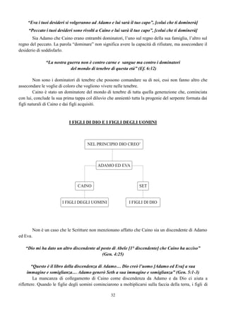 32
“Eva i tuoi desideri si volgeranno ad Adamo e lui sarà il tuo capo”, [colui che ti dominerà]
“Peccato i tuoi desideri sono rivolti a Caino e lui sarà il tuo capo”, [colui che ti dominerà]
Sia Adamo che Caino erano entrambi dominatori, l’uno sul regno della sua famiglia, l’altro sul
regno del peccato. La parola “dominare” non significa avere la capacità di rifiutare, ma assecondare il
desiderio di soddisfarlo.
“La nostra guerra non è contro carne e sangue ma contro i dominatori
del mondo di tenebre di questa età” (Ef. 6:12)
Non sono i dominatori di tenebre che possono comandare su di noi, essi non fanno altro che
assecondare le voglie di coloro che vogliono vivere nelle tenebre.
Caino è stato un dominatore del mondo di tenebre di tutta quella generazione che, cominciata
con lui, conclude la sua prima tappa col diluvio che annientò tutta la progenie del serpente formata dai
figli naturali di Caino e dai figli acquisiti.
I FIGLI DI DIO E I FIGLI DEGLI UOMINI
Non è un caso che le Scritture non menzionano affatto che Caino sia un discendente di Adamo
ed Eva.
“Dio mi ha dato un altro discendente al posto di Abele [1° discendente] che Caino ha ucciso”
(Gen. 4:25)
“Questo è il libro della discendenza di Adamo… Dio creò l’uomo [Adamo ed Eva] a sua
immagine e somiglianza… Adamo generò Seth a sua immagine e somiglianza” (Gen. 5:1-3)
La mancanza di collegamento di Caino come discendenza da Adamo e da Dio ci aiuta a
riflettere. Quando le figlie degli uomini cominciarono a moltiplicarsi sulla faccia della terra, i figli di
 