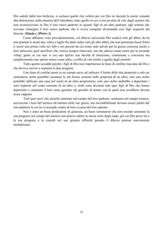 33
Dio sedotti dalla loro bellezza, si scelsero quelle che vollero per cui Dio ne decretò la morte votando
alla distruzione, nella maniera dell’interdetto, tutto quello in cui vi era un alito di vita, dagli uomini che
non riconoscevano in Dio il loro unico padrone in quanto figli di un altro padrone, agli uomini che
avevano rinnegato il loro unico padrone che li aveva comprati diventando così figli acquisiti del
diavolo. (Giuda e 2Pietro 2)
Come abbiamo visto precedentemente, col diluvio universale Dio sradicò tutti gli alberi da lui
non piantati (i morti due volte) e tagliò fin dalle radici tutti gli altri alberi che non portarono buon frutto
(i morti una prima volta nei falli e nei peccati da cui erano stati salvati per la grazia concessa anche a
loro attraverso quel sacrificio che veniva sempre rinnovato, ma che adesso erano morti per la seconda
volta), gente in cui non vi era uno spirito con facoltà di intuizione, comunione e coscienza ma
semplicemente uno spirito inteso come alito, o soffio di vita simile a quello degli animali.
Tutto questo accadde perché i figli di Dio non rispettarono la linea di confine tracciata da Dio e
che doveva servire a separare le due progenie.
Una linea di confine posta in un campo serve ad indicare il limite delle due proprietà e solo un
seminatore stolto potrebbe seminare le sue buone sementi nelle proprietà di un altro; solo uno stolto
potrebbe edificare una casa nel suolo di un altro proprietario; solo uno stolto andrebbe a depositare i
suoi risparmi nel conto corrente di un altro e, stolti sono divenuti tutti quei figli di Dio che hanno
depositato o seminato il loro seme genitale nel grembo di donne con le quali non avrebbero dovuto
avere rapporti.
Tutti quei servi che anziché seminare nel campo del loro padrone, seminano nel campo nemico,
accrescono i beni del nemico ed entrano nelle sue grazie, ma inevitabilmente devono essere puniti dal
loro padrone la cui ira si accende contro di loro a causa del loro operato.
Noè è stato un buon predicatore di giustizia, un buon seminatore che non avendo seminato la
sua progenie nel campo del nemico non poteva subire la stessa sorte degli empi, per cui Dio prese lui e
la sua progenie e la custodì nel suo granaio affinché passato il diluvio potesse nuovamente
moltiplicarsi.
 