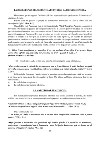 34
LA DISCENDENZA DEL SERPENTE ATTRAVERSO LA PROGENIE CAMITA
Qualcosa su questo soggetto l’abbiamo già vista precedentemente, però cercare di capire un po’
di più non fa male.
Perché Cam ha peccato e perché la maledizione pronunziata da Dio è caduta sul suo
quartogenito figlio? (Gen. 9:25)
Quando Dio creò Adamo ed Eva, la Scrittura dice che “Dio li benedisse;” quando peccarono si
trovarono sotto accusa di peccato per l’inganno del diavolo e, Dio non potendo maledire ciò che aveva
precedentemente benedetto provvide un risarcimento di danni attraverso il sangue del sacrificio, anche
perché il peccato di Adamo ed Eva non era stato un peccato a morte per il quale non c’era alcun
rimedio. Il rimedio c’è stato per cui il loro peccato era stato espiato e, nel ricordo del sacrificio
perpetuato con coscienza la benedizione riposava anche su coloro che pur peccando non commettevano
quel peccato a morte, come la moglie di Caino che calpestando il sangue del sacrificio annullò la
benedizione trovandosi sotto maledizione, perché Dio non aveva disposto un secondo rimedio.
“… Cristo è stato manifestato per annullare il peccato mediante il sacrificio di se stesso… Dopo
essere stato offerto una sola volta per prendere su di sé i peccati di molti …”
(Matteo 20:28; Eb. 9:26b-28a)
Tutti i peccati però, anche se non sono a morte, non rimangono senza retribuzione.
“Il servo che conosce la volontà del suo padrone e non la fa sarà battuto di molte battiture, ma quel
servo che non conosce la volontà del suo padrone e non la fa sarà battuto di poche battiture.” (Luca
12:47)
Ed è così che Adamo ed Eva ricevettero la punizione mentre la maledizione cadde sul serpente
e su Caino e, la stessa cosa dovette accadere a Cam. Qui adesso dobbiamo distinguere due tipi di
maledizione:
1. La maledizione temporanea
2. La maledizione permanente ed eterna.
LA MALEDIZIONE TEMPORANEA
Per maledizione temporanea dobbiamo intendere solo quelle calamità o malattie, che fanno
soffrire e anche morire, che si abbattono su coloro che peccano, secondo quanto troviamo scritto:
“Maledetto chi non si attiene alle parole di questa legge per metterla in pratica” (Deut. 27:26)
“Chiunque trasgredisce la legge di Mosè, muore senza misericordia…” (Ebrei 10:28)
Ma è scritto anche che:
“…la morte [di Gesù] è intervenuta per il riscatto dalle trasgressioni commesse sotto il primo
patto…” (Ebrei 9:15)
“Ogni peccato e bestemmia sarà perdonata agli uomini [finché c’è possibilità di pentimento,
confessione e ravvedimento] ma la bestemmia contro lo Spirito Santo non sarà perdonata né al
presente né in futuro.” (Matteo 12:31-32)
 