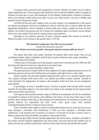 38
Il serpente antico cominciava già a pregustare la vittoria; Abramo, suo nipote Lot e le relative
mogli rappresentavano l’unica progenie della donna che non era divenuta idolatra; inoltre la moglie di
Abramo era sterile per cui una volta allontanato Lot da Abramo conducendolo a Sodoma e Gomorra,
prima o poi Abramo sarebbe morto senza figli, Lot non aveva figli maschi e così non ci sarebbe stata
progenie che gli schiacciasse il capo.
La Parola di Dio però mai è caduta a terra, ha avuto sempre il suo adempimento e Dio suscitò
ad Abramo una progenie che doveva moltiplicarsi come le stelle del cielo e come la sabbia del mare
apportando benedizione a tutte le famiglie o Nazioni della terra, anche a quelle che erano divenute
idolatre, cioè schiave del peccato, per cui il nemico da combattere adesso era Isacco, ma per fortuna
Isacco aveva una moglie sterile perciò il serpente poteva ancora sperare.
Purtroppo le sue speranze durarono 30 anni e finirono quando Dio rimosse la sterilità di
Rebecca la quale si trovò incinta di due gemelli (Gen. 25:19-26)
“Ma i bambini si spingevano l’un l’altro nel suo grembo”
[Nemici fin dal grembo materno]
“Due Nazioni sono nel tuo grembo e due popoli separati usciranno dalle tue viscere”
Per quanto figli dello stesso padre, fecondati nel grembo della stessa madre l’uno era già
considerato profano, odiato e maledetto, mentre l’altro era già considerato eletto, amato e benedetto.
COSA ERA SUCCESSO!
Comincia qui un’altra guerra tra le due progenie; guerra che si protrarrà per altri 1800 anni alla
fine dei quali il diavolo tenterà una svolta decisiva con Gesù Cristo.
Perché Dio aveva amato Giacobbe e odiato Esaù?
Da quanto possiamo attingere dalle Scritture sappiamo che questa coppia di gemelli avevano un
patrimonio genetico diverso che li differenziava nel carattere, nell’aspetto fisico e nelle scelte.
Questo significa che non erano gemelli originali perché, come si sa, i gemelli originali, quelli
veri, vengono concepiti nello stesso ovulo, cioè quando una cellula sessuale maschile feconda un
ovulo femminile che sdoppiandosi da origine a due esemplari simili tra di loro con una somiglianza
quasi perfetta.
Il gemellaggio di Esaù e Giacobbe invece è diverso in quanto frutto di due cellule sessuali
maschili che fecondano ognuna il suo ovulo dando così origine a due esemplari che per quanto portati
nello stesso grembo erano diversi..
Sotto questo primo profilo possiamo capire la differenza di sentimenti che Dio ha manifestato
nel riguardo di ognuno di loro perché, come abbiamo visto prima, ciò che nasce dalla carne è carne
perché è stato concepito nella carne, e dal momento che la benedizione o la maledizione comincia nel
grembo materno era impossibile che nello stesso ovulo possa essere stato presente
contemporaneamente il bene e il male in lotta tra di loro.
Esaù e Giacobbe erano separati e nemici fin dal grembo materno per cui si può dire che uno era
stato concepito e fecondato nella benedizione e l’altro era stato concepito e fecondato nella
maledizione, e dal momento che il raccolto o la nascita è in funzione di ciò che si semina, Isacco e
Rebecca generarono Esaù e Giacobbe, uno odiato e l’altro amato da Dio.
Perché da due cellule sessuali maschili appartenenti allo stesso uomo , concepiti e fecondati in
due cellule sessuali femminili appartenenti alla stessa donna, dovevano nascere due bambini con un
destino diverso che avrebbe caratterizzato il destino di due intere Nazioni fino alla fine del mondo?
 