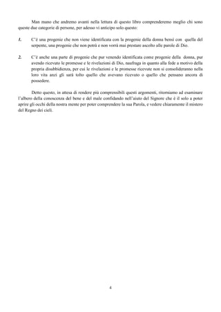 4
Man mano che andremo avanti nella lettura di questo libro comprenderemo meglio chi sono
queste due categorie di persone, per adesso vi anticipo solo questo:
1. C’è una progenie che non viene identificata con la progenie della donna bensì con quella del
serpente, una progenie che non potrà e non vorrà mai prestare ascolto alle parole di Dio.
2. C’è anche una parte di progenie che pur venendo identificata come progenie della donna, pur
avendo ricevuto le promesse e le rivelazioni di Dio, naufraga in quanto alla fede a motivo della
propria disubbidienza, per cui le rivelazioni e le promesse ricevute non si consolideranno nella
loro vita anzi gli sarà tolto quello che avevano ricevuto o quello che pensano ancora di
possedere.
Detto questo, in attesa di rendere più comprensibili questi argomenti, ritorniamo ad esaminare
l’albero della conoscenza del bene e del male confidando nell’aiuto del Signore che è il solo a poter
aprire gli occhi della nostra mente per poter comprendere la sua Parola, e vedere chiaramente il mistero
del Regno dei cieli.
 